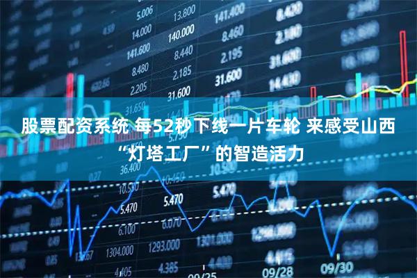股票配资系统 每52秒下线一片车轮 来感受山西“灯塔工厂”的智造活力