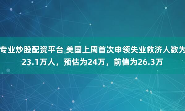 专业炒股配资平台 美国上周首次申领失业救济人数为23.1万人，预估为24万，前值为26.3万