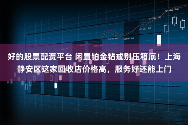 好的股票配资平台 闲置铂金钻戒别压箱底！上海静安区这家回收店价格高，服务好还能上门