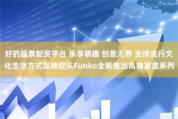 好的股票配资平台 乐享萌趣 创意无界 全球流行文化生活方式品牌巨头Funko全新推出高端盲盒系列