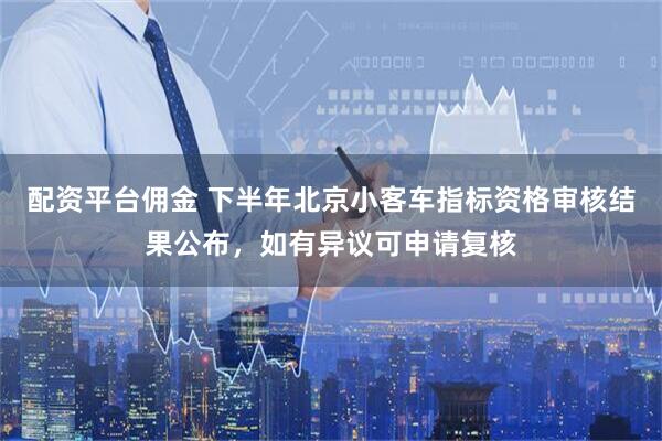 配资平台佣金 下半年北京小客车指标资格审核结果公布，如有异议可申请复核
