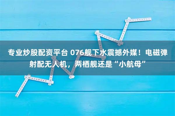 专业炒股配资平台 076舰下水震撼外媒！电磁弹射配无人机，两栖舰还是“小航母”