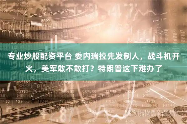 专业炒股配资平台 委内瑞拉先发制人,战斗机开火,美军敢不敢打?特朗普这下难办了