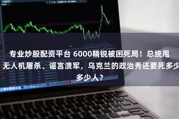 专业炒股配资平台 6000精锐被困死局！总统甩锅、无人机屠杀、谣言溃军，乌克兰的政治秀还要死多少人？