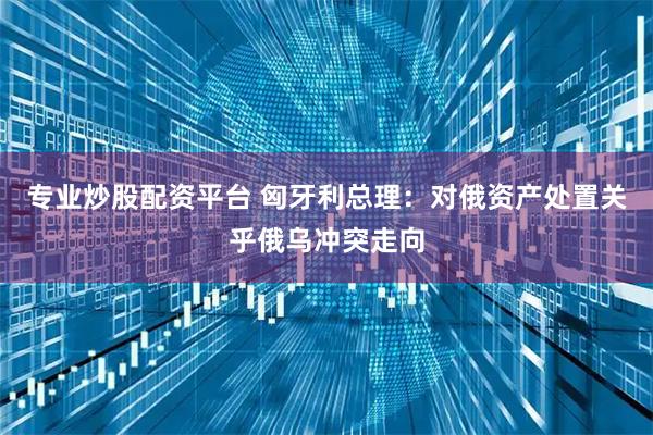 专业炒股配资平台 匈牙利总理:对俄资产处置关乎俄乌冲突走向