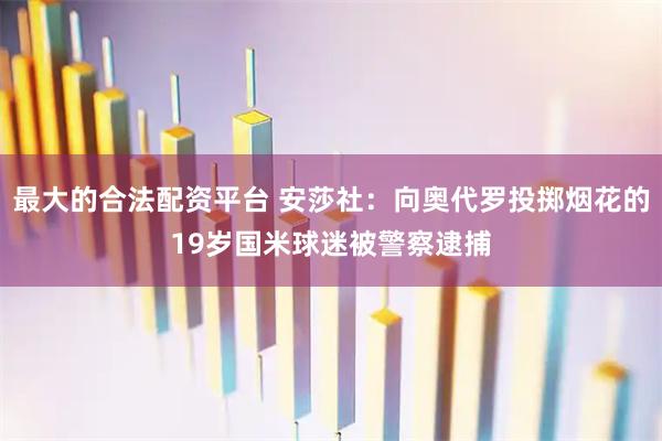 最大的合法配资平台 安莎社：向奥代罗投掷烟花的19岁国米球迷被警察逮捕