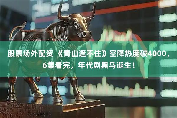 股票场外配资 《青山遮不住》空降热度破4000，6集看完，年代剧黑马诞生！