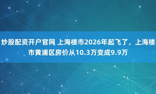 炒股配资开户官网 上海楼市2026年起飞了，上海楼市黄浦区房价从10.3万变成9.9万