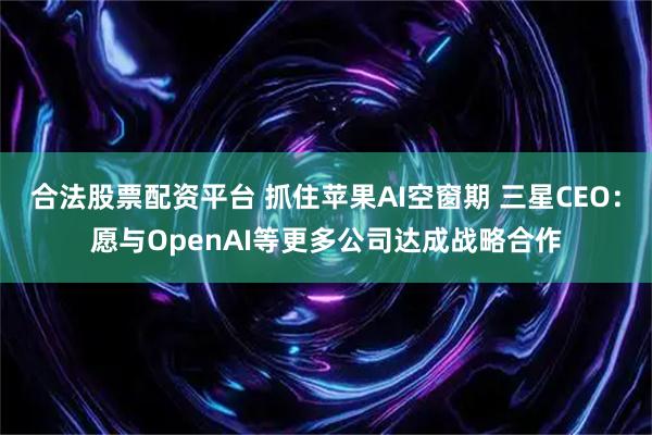 合法股票配资平台 抓住苹果AI空窗期 三星CEO：愿与OpenAI等更多公司达成战略合作