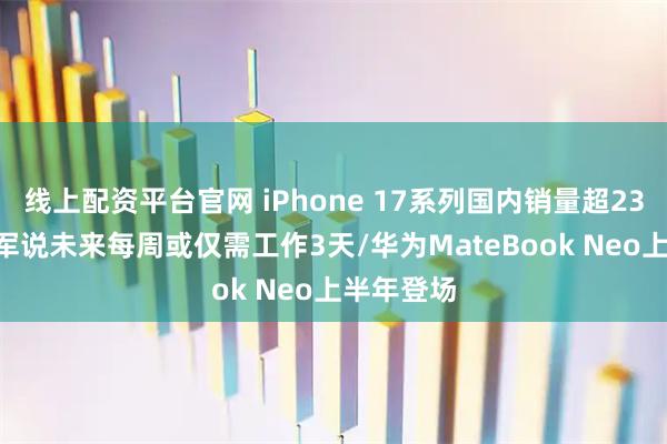 线上配资平台官网 iPhone 17系列国内销量超2300万/雷军说未来每周或仅需工作3天/华为MateBook Neo上半年登场