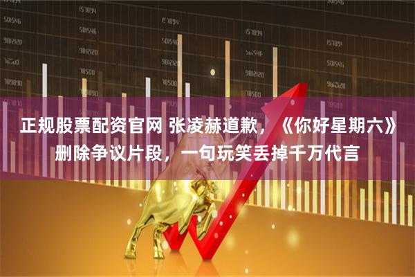 正规股票配资官网 张凌赫道歉,《你好星期六》删除争议片段,一句玩笑丢掉千万代言