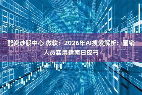 配资炒股中心 微软：2026年AI搜索解析：营销人员实用指南白皮书