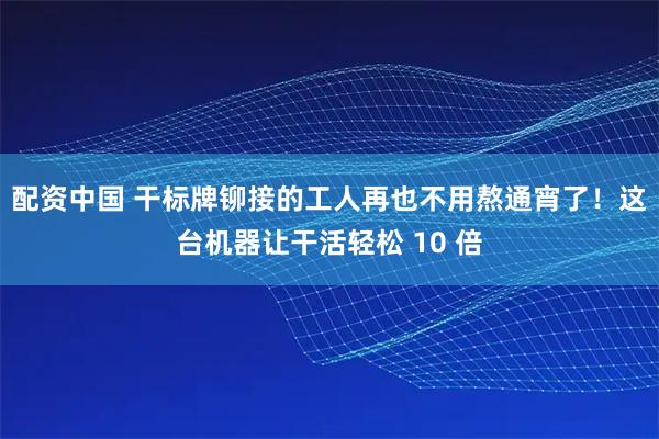 配资中国 干标牌铆接的工人再也不用熬通宵了!这台机器让干活轻松 10 倍