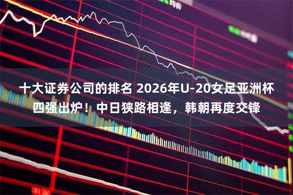 十大证券公司的排名 2026年U-20女足亚洲杯四强出炉!中日狭路相逢,韩朝再度交锋