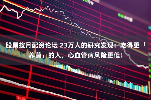 股票按月配资论坛 23万人的研究发现：吃得更「养菌」的人，心血管病风险更低！