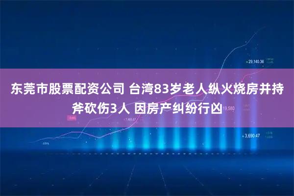 东莞市股票配资公司 台湾83岁老人纵火烧房并持斧砍伤3人 因房产纠纷行凶