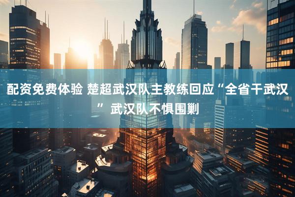配资免费体验 楚超武汉队主教练回应“全省干武汉” 武汉队不惧围剿