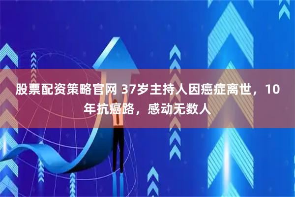 股票配资策略官网 37岁主持人因癌症离世，10年抗癌路，感动无数人