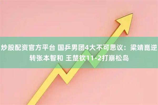 炒股配资官方平台 国乒男团4大不可思议：梁靖崑逆转张本智和 王楚钦11-2打崩松岛