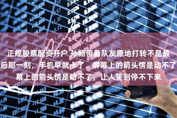 正规股票配资开户 孙杨带着队友原地打转不是最绝的，而是伊能静最后那一刻，手机早就卡了，屏幕上的箭头愣是动不了，让人笑到停不下来