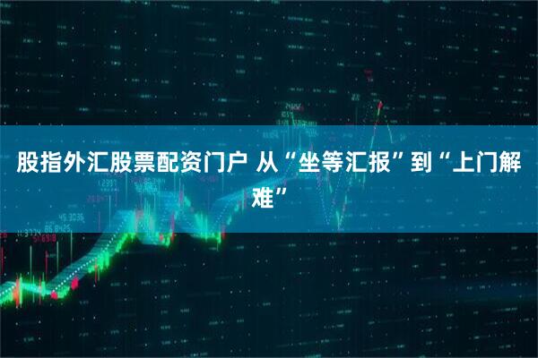 股指外汇股票配资门户 从“坐等汇报”到“上门解难”