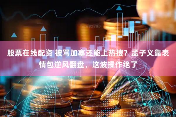 股票在线配资 被骂加塞还能上热搜？孟子义靠表情包逆风翻盘，这波操作绝了