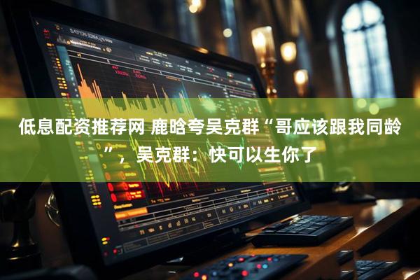 低息配资推荐网 鹿晗夸吴克群“哥应该跟我同龄”，吴克群：快可以生你了
