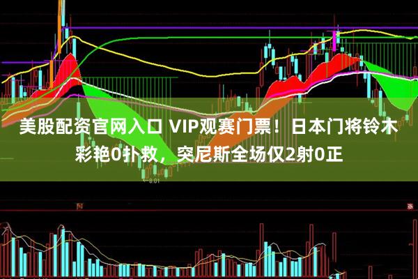 美股配资官网入口 VIP观赛门票！日本门将铃木彩艳0扑救，突尼斯全场仅2射0正