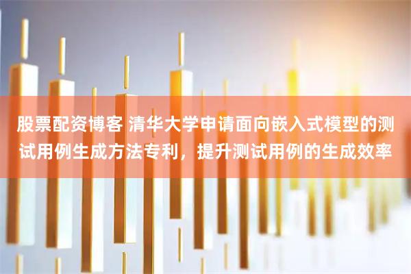股票配资博客 清华大学申请面向嵌入式模型的测试用例生成方法专利,提升测试用例的生成效率