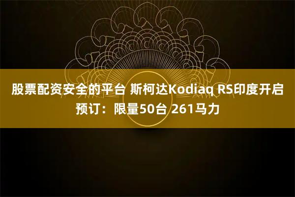 股票配资安全的平台 斯柯达Kodiaq RS印度开启预订：限量50台 261马力