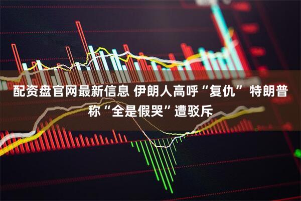 配资盘官网最新信息 伊朗人高呼“复仇” 特朗普称“全是假哭”遭驳斥