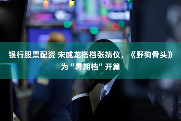 银行股票配资 宋威龙搭档张婧仪，《野狗骨头》为“暑期档”开篇