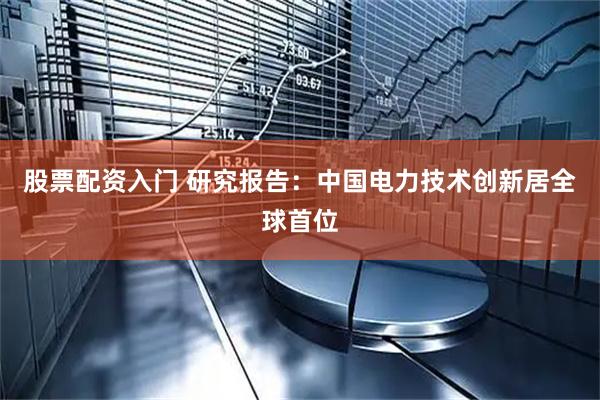 股票配资入门 研究报告：中国电力技术创新居全球首位