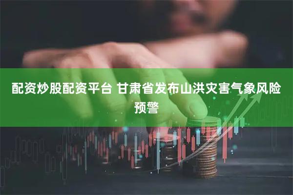 配资炒股配资平台 甘肃省发布山洪灾害气象风险预警