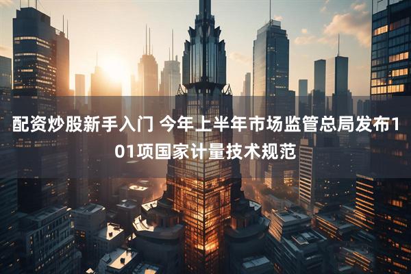 配资炒股新手入门 今年上半年市场监管总局发布101项国家计量技术规范