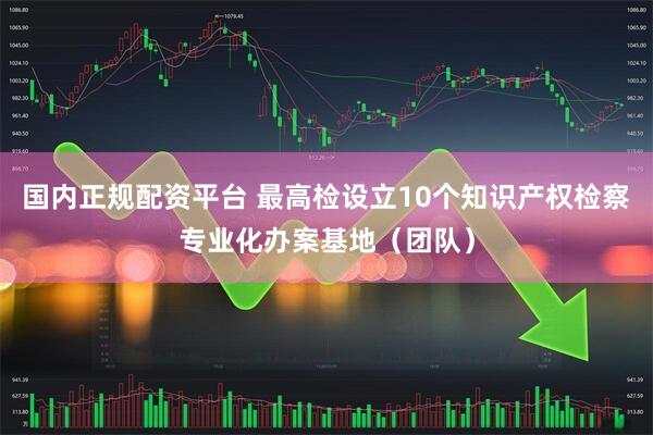 国内正规配资平台 最高检设立10个知识产权检察专业化办案基地（团队）