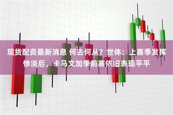 现货配资最新消息 何去何从？世体：上赛季发挥惨淡后，卡马文加季前赛依旧表现平平