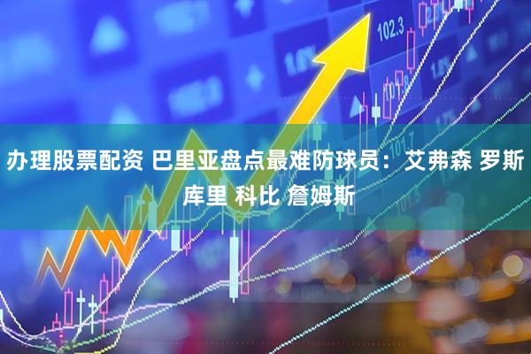 办理股票配资 巴里亚盘点最难防球员：艾弗森 罗斯 库里 科比 詹姆斯