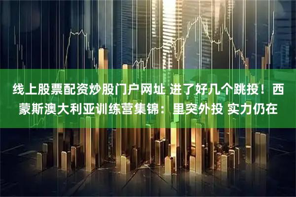 线上股票配资炒股门户网址 进了好几个跳投！西蒙斯澳大利亚训练营集锦：里突外投 实力仍在