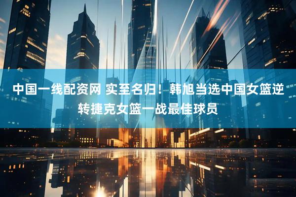 中国一线配资网 实至名归！韩旭当选中国女篮逆转捷克女篮一战最佳球员