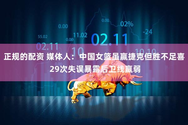 正规的配资 媒体人：中国女篮虽赢捷克但胜不足喜 29次失误暴露后卫线羸弱