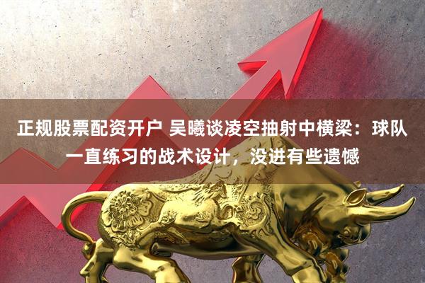 正规股票配资开户 吴曦谈凌空抽射中横梁：球队一直练习的战术设计，没进有些遗憾
